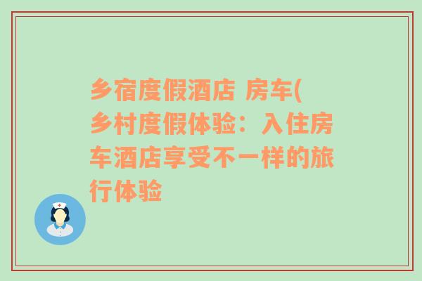 乡宿度假酒店 房车(乡村度假体验：入住房车酒店享受不一样的旅行体验