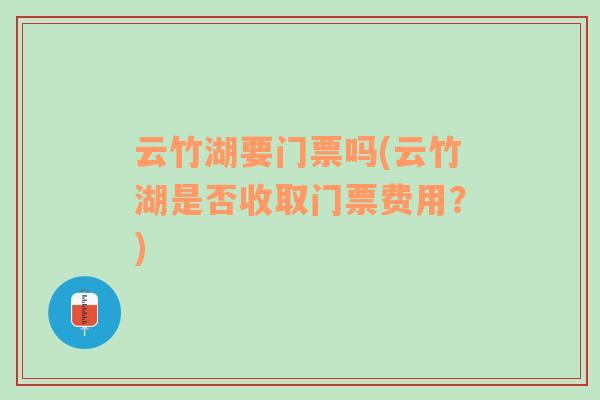 云竹湖要门票吗(云竹湖是否收取门票费用？)