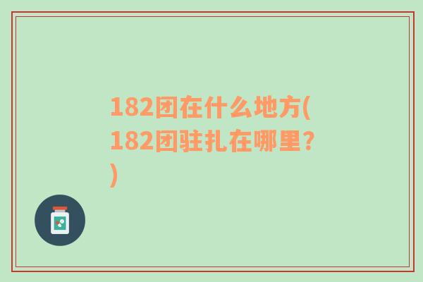 182团在什么地方(182团驻扎在哪里？)