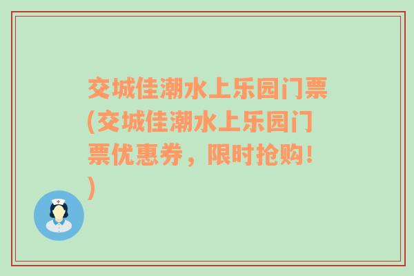 交城佳潮水上乐园门票(交城佳潮水上乐园门票优惠券，限时抢购！)