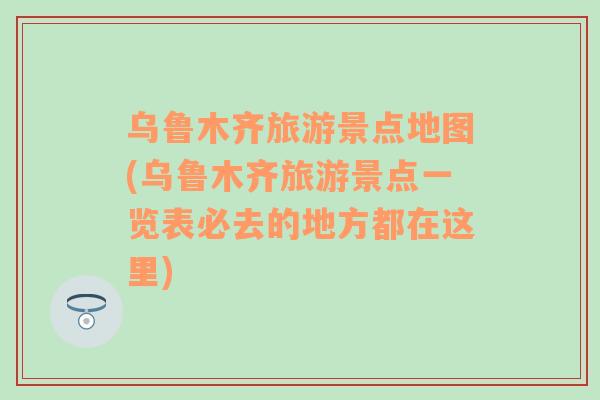 乌鲁木齐旅游景点地图(乌鲁木齐旅游景点一览表必去的地方都在这里)