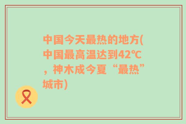 中国今天最热的地方(中国最高温达到42℃，神木成今夏“最热”城市)