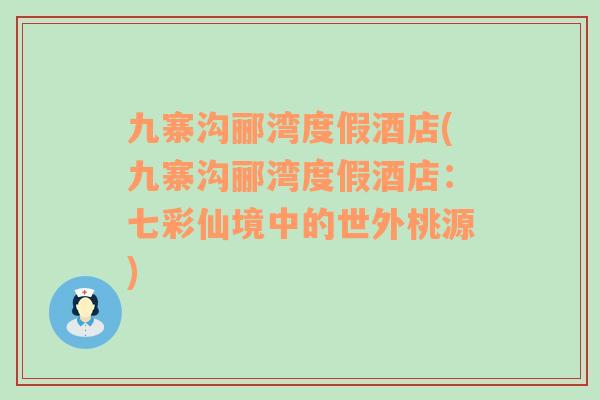 九寨沟郦湾度假酒店(九寨沟郦湾度假酒店：七彩仙境中的世外桃源)