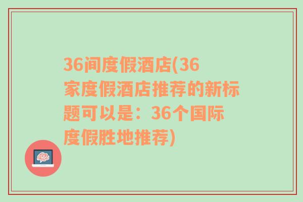 36间度假酒店(36家度假酒店推荐的新标题可以是：36个国际度假胜地推荐)