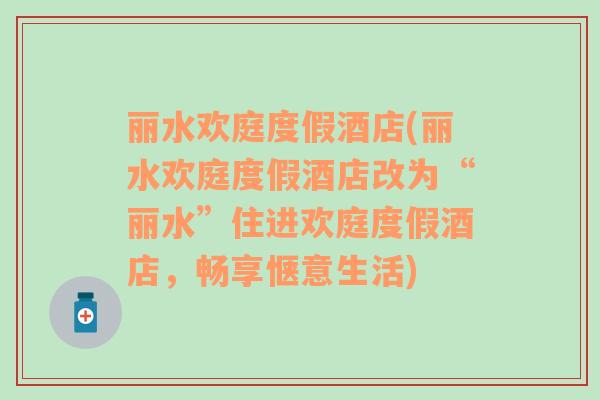 丽水欢庭度假酒店(丽水欢庭度假酒店改为“丽水”住进欢庭度假酒店，畅享惬意生活)