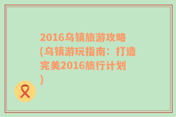 2016乌镇旅游攻略(乌镇游玩指南：打造完美2016旅行计划)