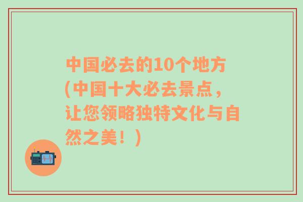 中国必去的10个地方(中国十大必去景点，让您领略独特文化与自然之美！)