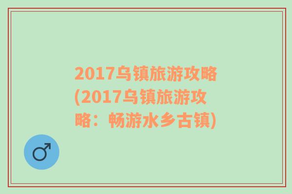 2017乌镇旅游攻略(2017乌镇旅游攻略：畅游水乡古镇)