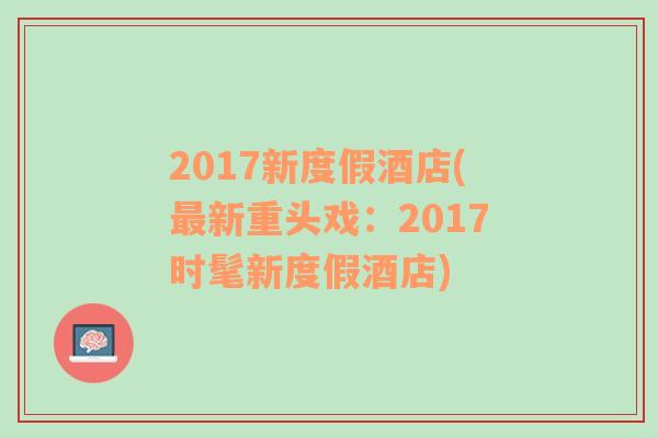 2017新度假酒店(最新重头戏：2017时髦新度假酒店)