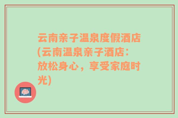 云南亲子温泉度假酒店(云南温泉亲子酒店：放松身心，享受家庭时光)