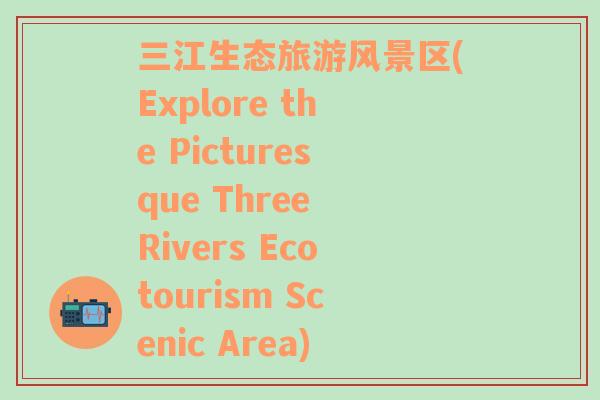 三江生态旅游风景区(Explore the Picturesque Three Rivers Ecotourism Scenic Area)