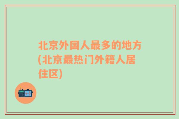 北京外国人最多的地方(北京最热门外籍人居住区)