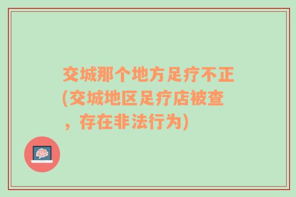 交城那个地方足疗不正(交城地区足疗店被查，存在非法行为)