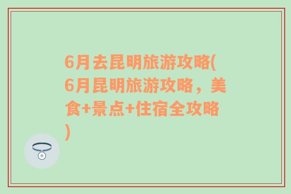 6月去昆明旅游攻略(6月昆明旅游攻略，美食+景点+住宿全攻略)