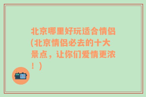 北京哪里好玩适合情侣(北京情侣必去的十大景点，让你们爱情更浓！)