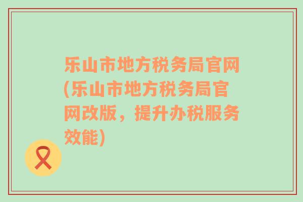 乐山市地方税务局官网(乐山市地方税务局官网改版，提升办税服务效能)