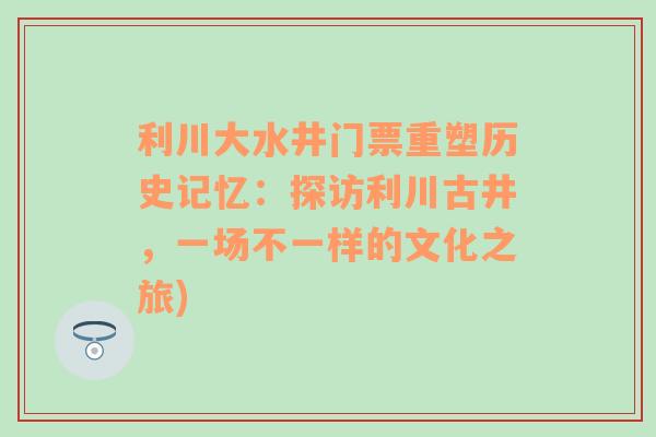 利川大水井门票重塑历史记忆：探访利川古井，一场不一样的文化之旅)