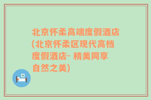 北京怀柔高端度假酒店(北京怀柔区现代高档度假酒店- 精美同享自然之美)