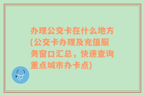 办理公交卡在什么地方(公交卡办理及充值服务窗口汇总，快速查询重点城市办卡点)