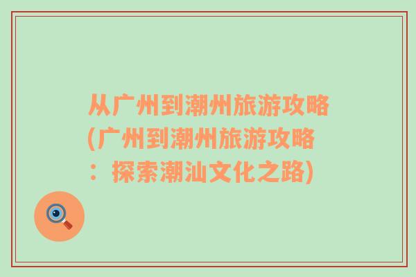 从广州到潮州旅游攻略(广州到潮州旅游攻略：探索潮汕文化之路)