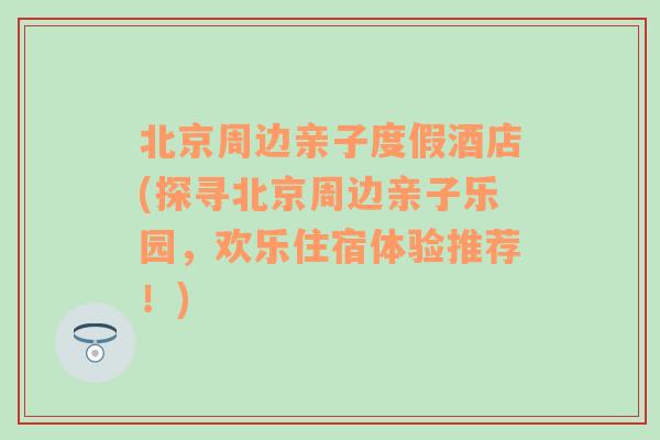 北京周边亲子度假酒店(探寻北京周边亲子乐园，欢乐住宿体验推荐！)