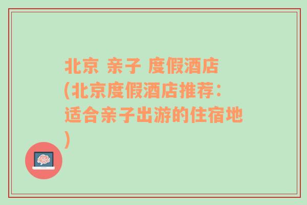 北京 亲子 度假酒店(北京度假酒店推荐：适合亲子出游的住宿地)