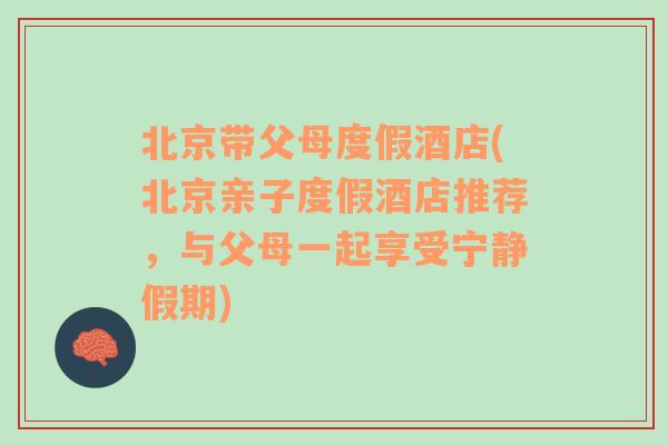 北京带父母度假酒店(北京亲子度假酒店推荐，与父母一起享受宁静假期)