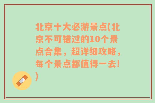 北京十大必游景点(北京不可错过的10个景点合集，超详细攻略，每个景点都值得一去!)