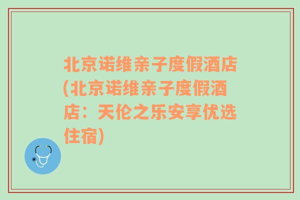 北京诺维亲子度假酒店(北京诺维亲子度假酒店：天伦之乐安享优选住宿)