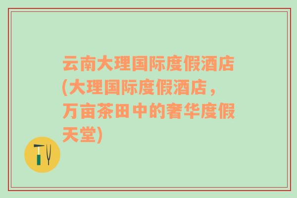 云南大理国际度假酒店(大理国际度假酒店，万亩茶田中的奢华度假天堂)