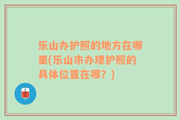 乐山办护照的地方在哪里(乐山市办理护照的具体位置在哪？)