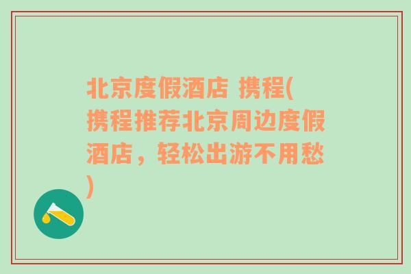 北京度假酒店 携程(携程推荐北京周边度假酒店，轻松出游不用愁)