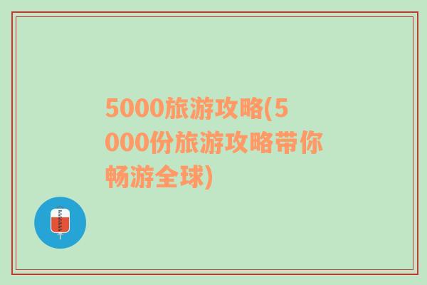 5000旅游攻略(5000份旅游攻略带你畅游全球)