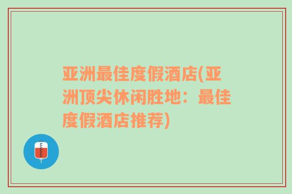 亚洲最佳度假酒店(亚洲顶尖休闲胜地：最佳度假酒店推荐)