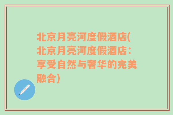 北京月亮河度假酒店(北京月亮河度假酒店：享受自然与奢华的完美融合)