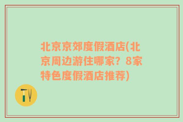 北京京郊度假酒店(北京周边游住哪家？8家特色度假酒店推荐)