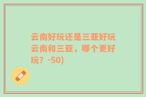 云南好玩还是三亚好玩云南和三亚，哪个更好玩？-50)