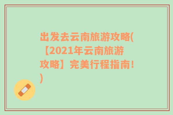 出发去云南旅游攻略(【2021年云南旅游攻略】完美行程指南！)