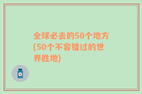 全球必去的50个地方(50个不容错过的世界胜地)