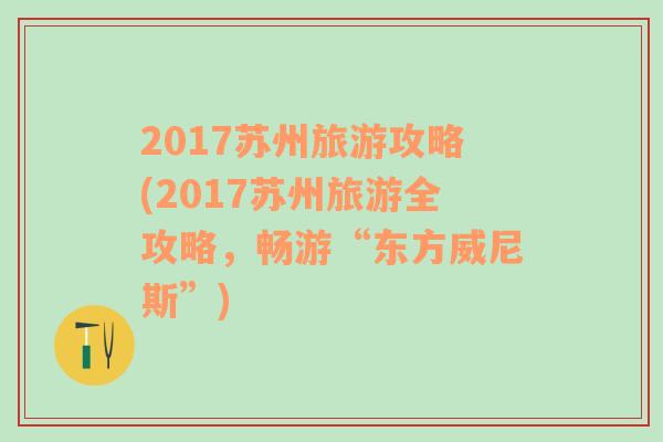 2017苏州旅游攻略(2017苏州旅游全攻略，畅游“东方威尼斯”)