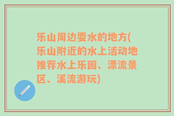 乐山周边耍水的地方(乐山附近的水上活动地推荐水上乐园、漂流景区、溪流游玩)