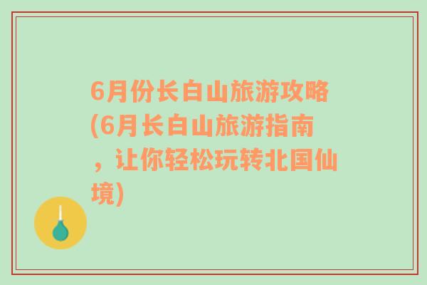 6月份长白山旅游攻略(6月长白山旅游指南，让你轻松玩转北国仙境)