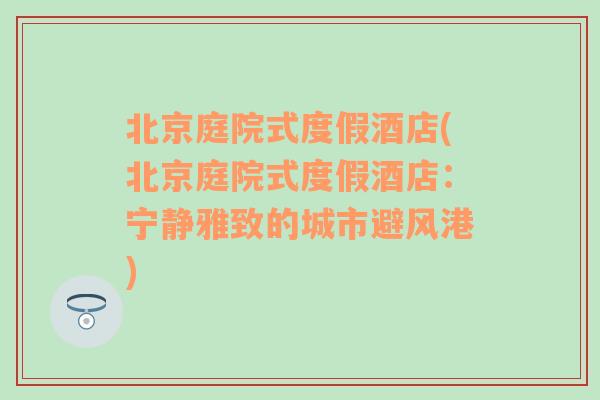 北京庭院式度假酒店(北京庭院式度假酒店：宁静雅致的城市避风港)