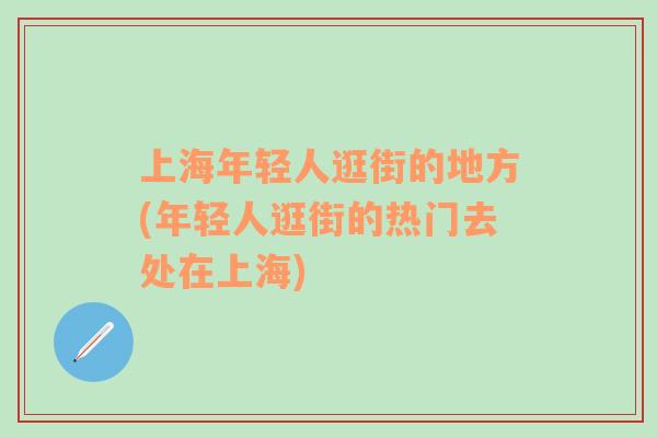 上海年轻人逛街的地方(年轻人逛街的热门去处在上海)