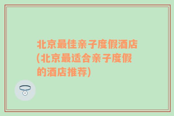 北京最佳亲子度假酒店(北京最适合亲子度假的酒店推荐)