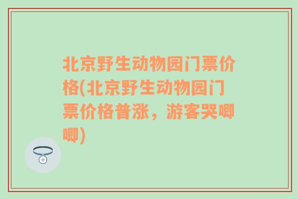 北京野生动物园门票价格(北京野生动物园门票价格普涨，游客哭唧唧)