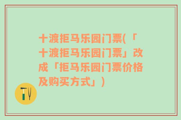 十渡拒马乐园门票(「十渡拒马乐园门票」改成「拒马乐园门票价格及购买方式」)