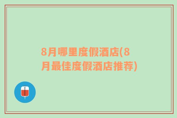 8月哪里度假酒店(8月最佳度假酒店推荐)