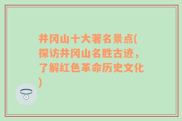 井冈山十大著名景点(探访井冈山名胜古迹，了解红色革命历史文化)