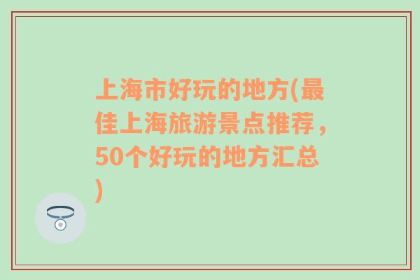 上海市好玩的地方(最佳上海旅游景点推荐，50个好玩的地方汇总)